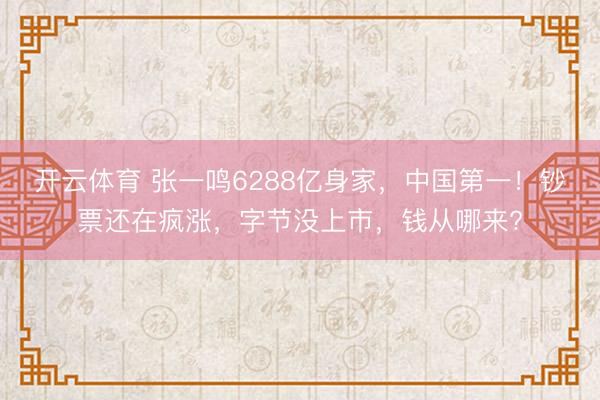 开云体育 张一鸣6288亿身家,中国第一!钞票还在疯涨,字节没上市,钱从哪来?