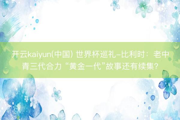 开云kaiyun(中国) 世界杯巡礼-比利时:老中青三代合力 “黄金一代”故事还有续集?