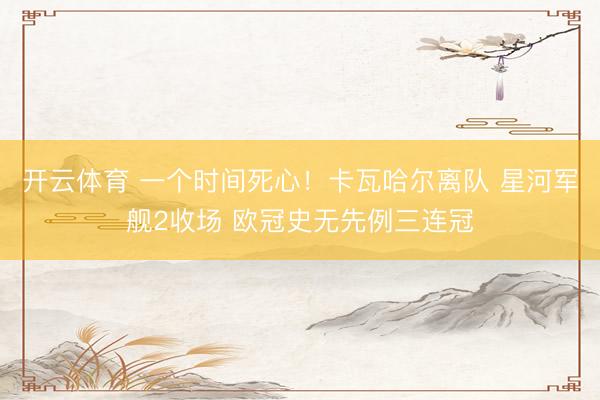 开云体育 一个时间死心！卡瓦哈尔离队 星河军舰2收场 欧冠史