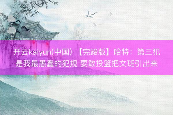 开云kaiyun(中国) 【完竣版】哈特：第三犯是我最愚蠢的犯规 要敢投篮把文班引出来