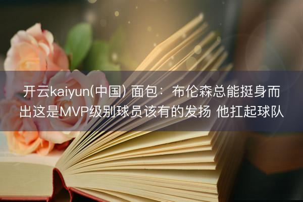 开云kaiyun(中国) 面包：布伦森总能挺身而出这是MVP级别球员该有的发扬 他扛起球队