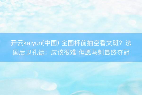 开云kaiyun(中国) 全国杯前抽空看文班？法国后卫孔德：应该很难 但愿马刺最终夺冠