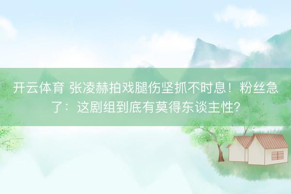 开云体育 张凌赫拍戏腿伤坚抓不时息！粉丝急了：这剧组到底有莫得东谈主性？