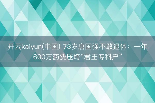 开云kaiyun(中国) 73岁唐国强不敢退休：一年600万药费压垮“君王专科户”