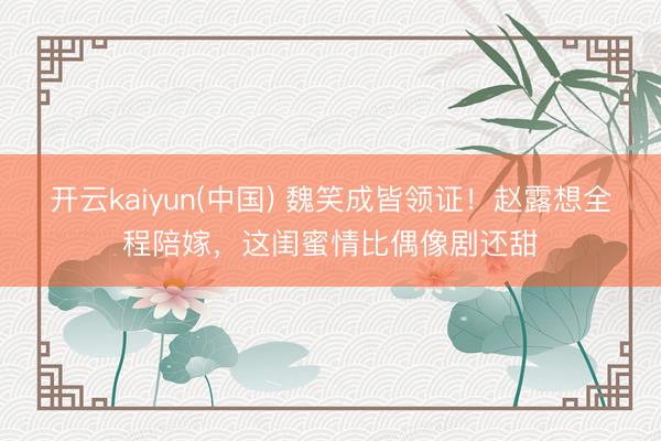开云kaiyun(中国) 魏笑成皆领证！赵露想全程陪嫁，这闺蜜情比偶像剧还甜