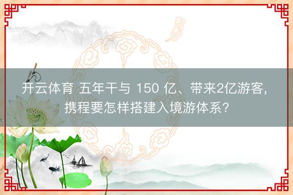 开云体育 五年干与 150 亿、带来2亿游客， 携程要怎样搭建入境游体系?