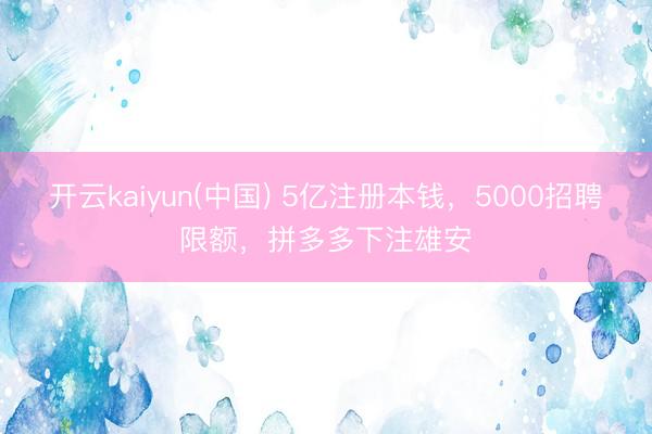 开云kaiyun(中国) 5亿注册本钱，5000招聘限额，拼多多下注雄安