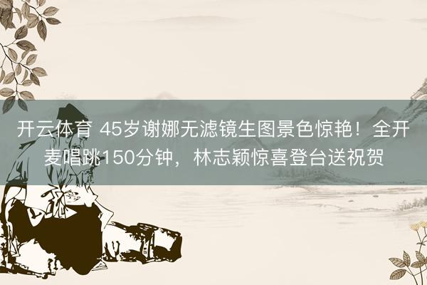 开云体育 45岁谢娜无滤镜生图景色惊艳！全开麦唱跳150分钟，林志颖惊喜登台送祝贺