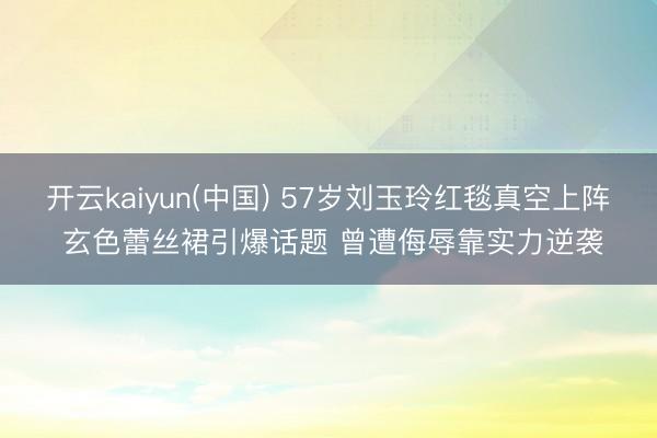 开云kaiyun(中国) 57岁刘玉玲红毯真空上阵 玄色蕾丝裙引爆话题 曾遭侮辱靠实力逆袭