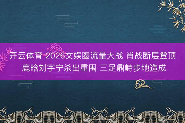 开云体育 2026文娱圈流量大战 肖战断层登顶 鹿晗刘宇宁杀出重围 三足鼎峙步地造成