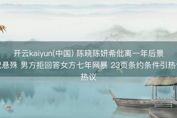 开云kaiyun(中国) 陈晓陈妍希仳离一年后景况悬殊 男方拒回答女方七年网暴 23页条约条件引热议