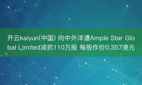 开云kaiyun(中国) 向中外洋遭Ample Star Global Limited减抓110万股 每股作价0.357港元