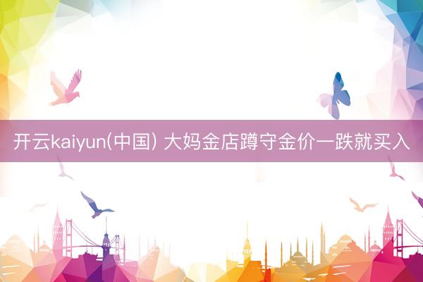 开云kaiyun(中国) 大妈金店蹲守金价一跌就买入