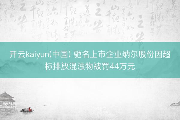 开云kaiyun(中国) 驰名上市企业纳尔股份因超标排放混浊物被罚44万元