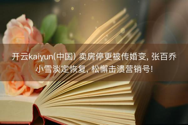 开云kaiyun(中国) 卖房停更被传婚变， 张百乔小雪淡定恢复， 松懈击溃营销号!