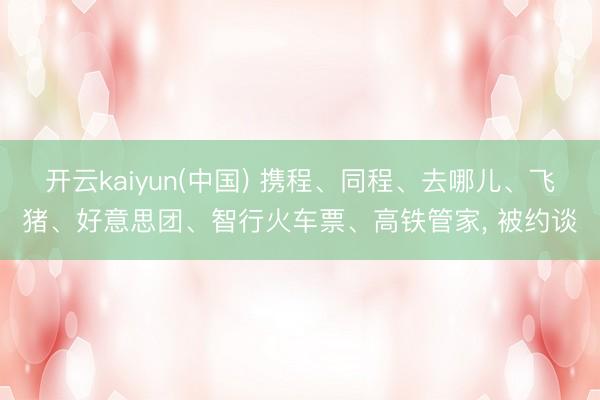 开云kaiyun(中国) 携程、同程、去哪儿、飞猪、好意思团、智行火车票、高铁管家， 被约谈