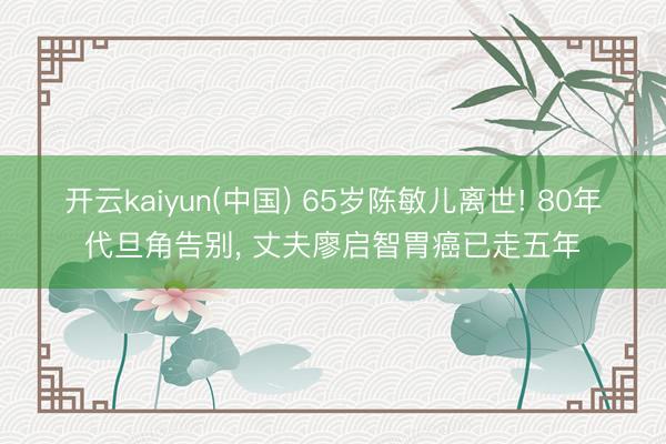 开云kaiyun(中国) 65岁陈敏儿离世! 80年代旦角告别, 丈夫廖启智胃癌已走五年