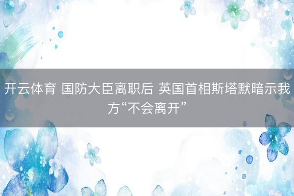 开云体育 国防大臣离职后 英国首相斯塔默暗示我方“不会离开”