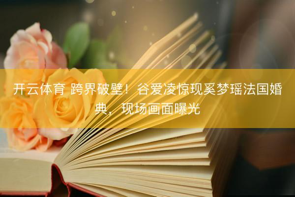开云体育 跨界破壁！谷爱凌惊现奚梦瑶法国婚典，现场画面曝光
