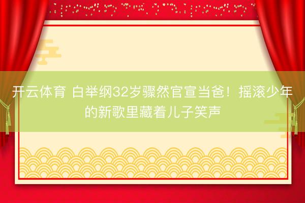 开云体育 白举纲32岁骤然官宣当爸!摇滚少年的新歌里藏着儿子笑声