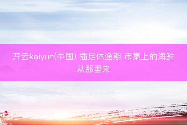 开云kaiyun(中国) 插足休渔期 市集上的海鲜从那里来