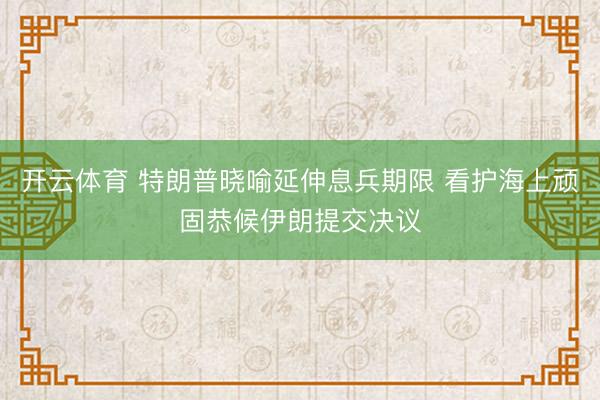 开云体育 特朗普晓喻延伸息兵期限 看护海上顽固恭候伊朗提交决议