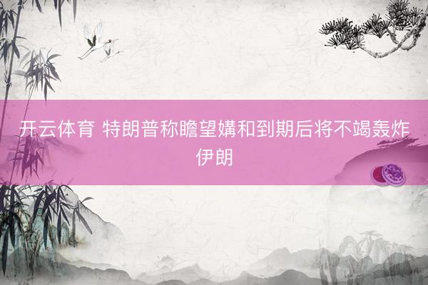 开云体育 特朗普称瞻望媾和到期后将不竭轰炸伊朗