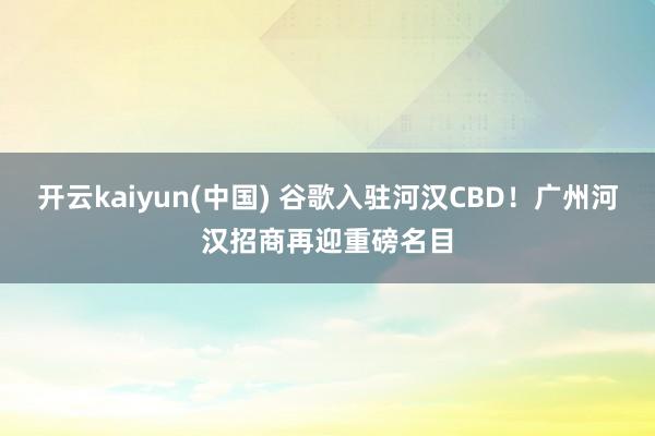 开云kaiyun(中国) 谷歌入驻河汉CBD！广州河汉招商再迎重磅名目
