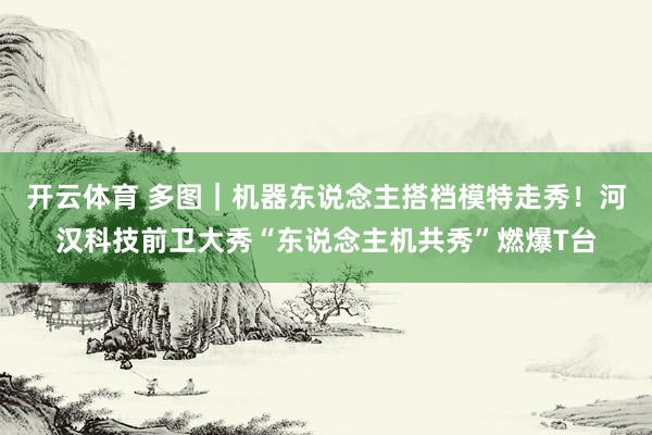 开云体育 多图|机器东说念主搭档模特走秀!河汉科技前卫大秀“东说念主机共秀”燃爆T台