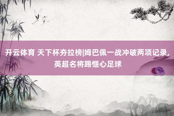 开云体育 天下杯夯拉榜|姆巴佩一战冲破两项记录， 英超名将踢惬心足球