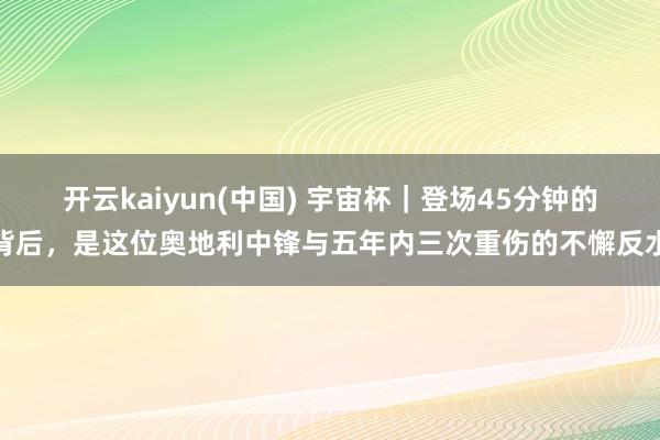 开云kaiyun(中国) 宇宙杯｜登场45分钟的背后，是这位奥地利中锋与五年内三次重伤的不懈反水