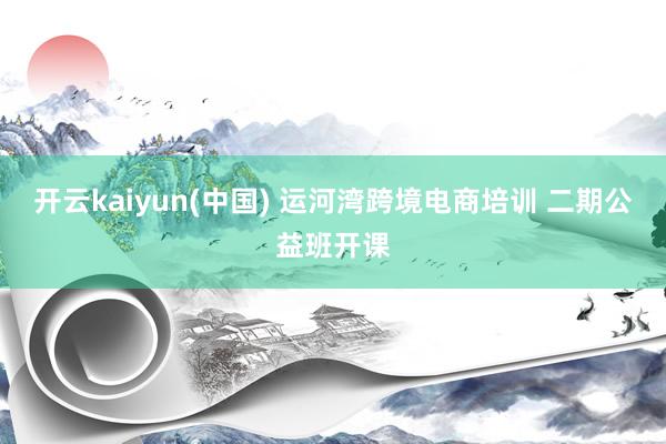 开云kaiyun(中国) 运河湾跨境电商培训 二期公益班开课