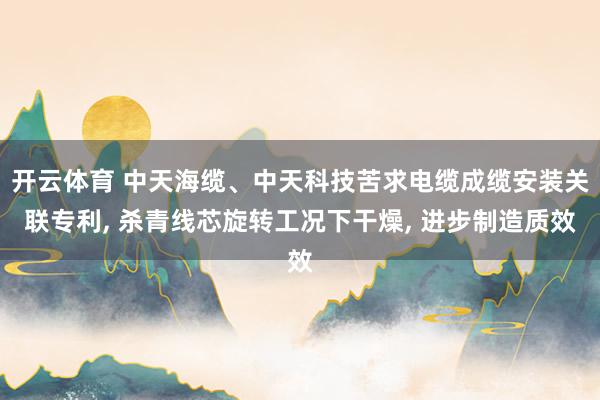 开云体育 中天海缆、中天科技苦求电缆成缆安装关联专利， 杀青线芯旋转工况下干燥， 进步制造质效