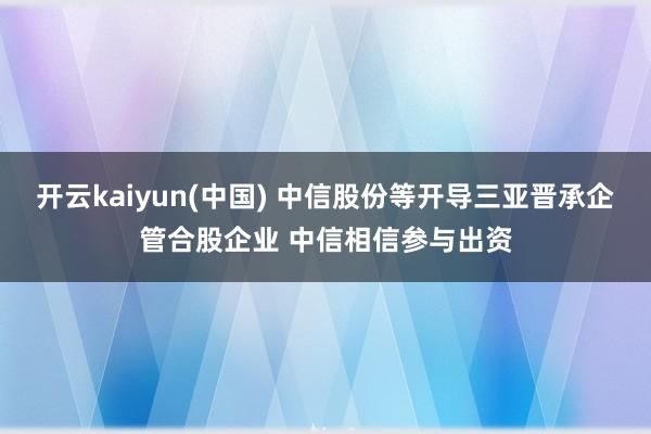 开云kaiyun(中国) 中信股份等开导三亚晋承企管合股企业 中信相信参与出资